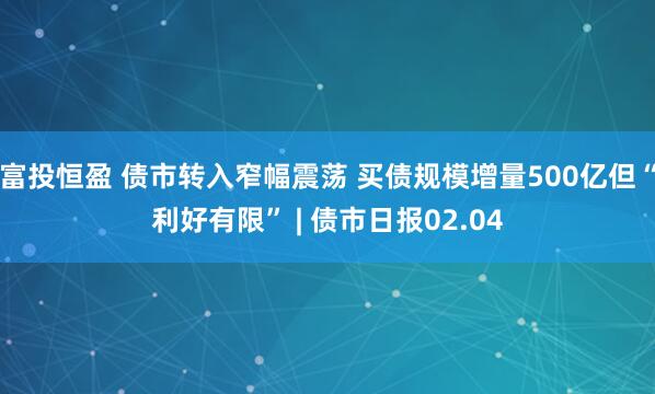 富投恒盈 债市转入窄幅震荡 买债规模增量500亿但“利好有限” | 债市日报02.04